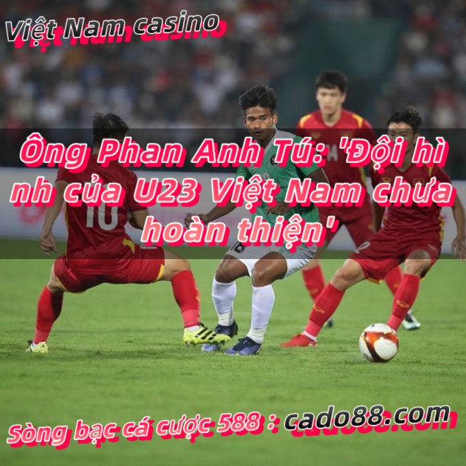 Ông Phan Anh Tú: ‘Đội hình của U23 Việt Nam chưa hoàn thiện’